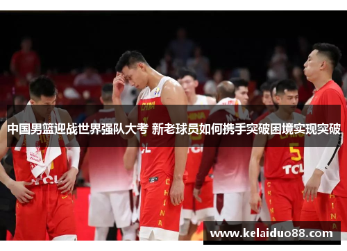 中国男篮迎战世界强队大考 新老球员如何携手突破困境实现突破